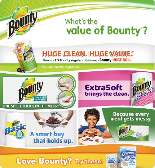 What's the Value of Bounty? Huge Clean. Huge Value. / Bounty Paper Towels One sheet locks in the mess / Bounty ExtraSoft brings the clean / Bounty Basic A smart buy that holds up. / Bounty Napkins Because every meal gets messy. / Love Bounty? Try Puffs Facial Tissue and Charmin Toilet Paper